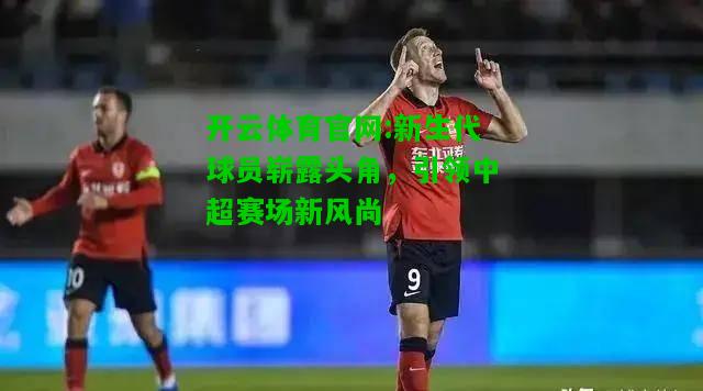 新生代球员崭露头角，引领中超赛场新风尚